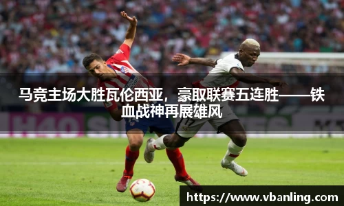 马竞主场大胜瓦伦西亚，豪取联赛五连胜——铁血战神再展雄风