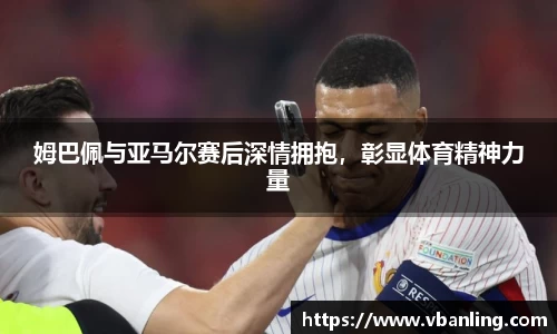 姆巴佩与亚马尔赛后深情拥抱，彰显体育精神力量