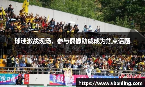 球迷激战现场，参与偶像助威成为焦点话题