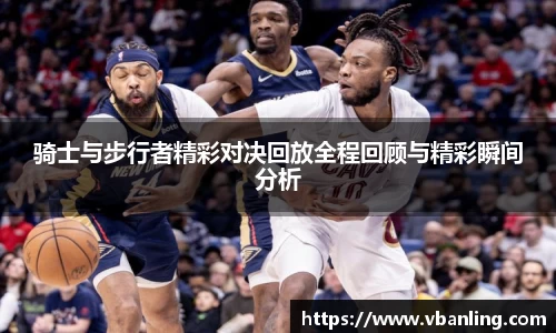 骑士与步行者精彩对决回放全程回顾与精彩瞬间分析