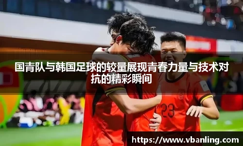 国青队与韩国足球的较量展现青春力量与技术对抗的精彩瞬间