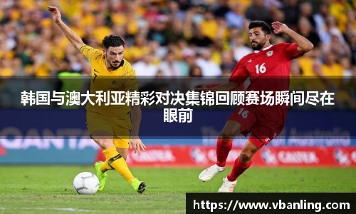 韩国与澳大利亚精彩对决集锦回顾赛场瞬间尽在眼前