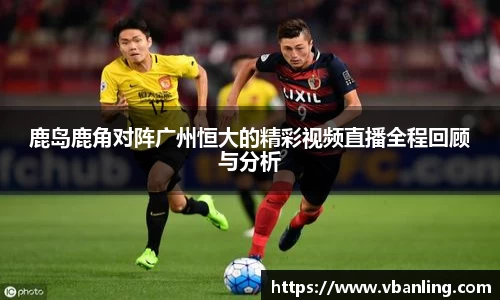 鹿岛鹿角对阵广州恒大的精彩视频直播全程回顾与分析