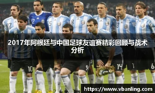 2017年阿根廷与中国足球友谊赛精彩回顾与战术分析