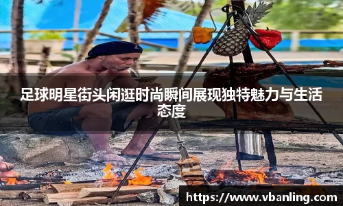 足球明星街头闲逛时尚瞬间展现独特魅力与生活态度