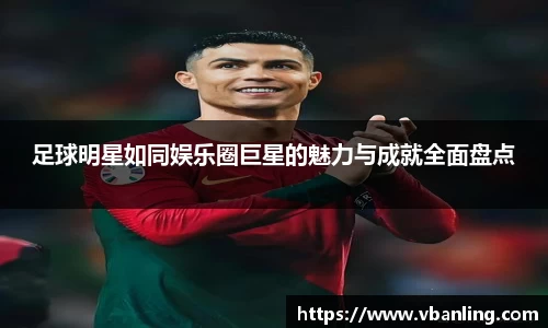 足球明星如同娱乐圈巨星的魅力与成就全面盘点