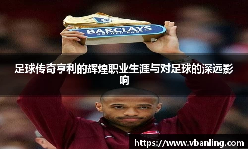 足球传奇亨利的辉煌职业生涯与对足球的深远影响