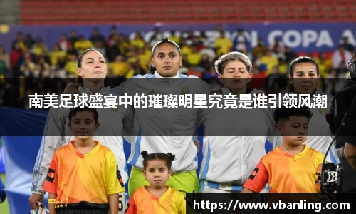 南美足球盛宴中的璀璨明星究竟是谁引领风潮