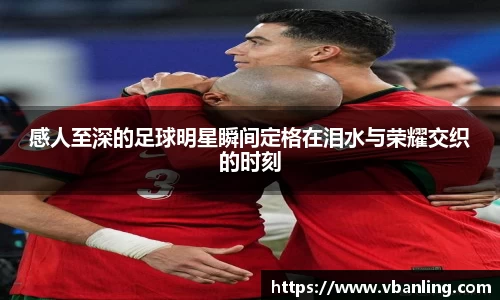 感人至深的足球明星瞬间定格在泪水与荣耀交织的时刻