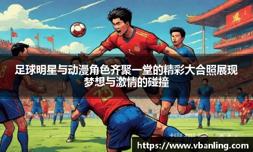 足球明星与动漫角色齐聚一堂的精彩大合照展现梦想与激情的碰撞