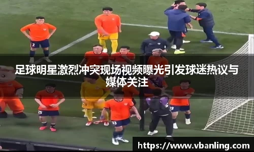 足球明星激烈冲突现场视频曝光引发球迷热议与媒体关注